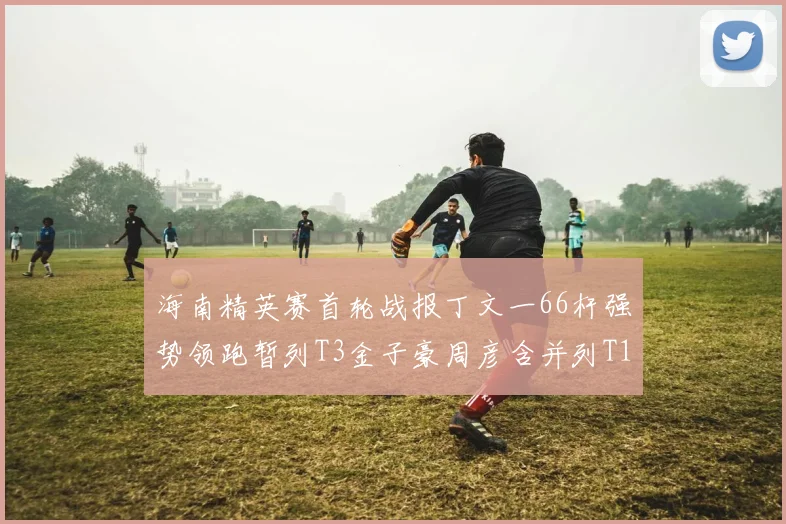 海南精英赛首轮战报丁文一66杆强势领跑暂列T3金子豪周彦含并列T10