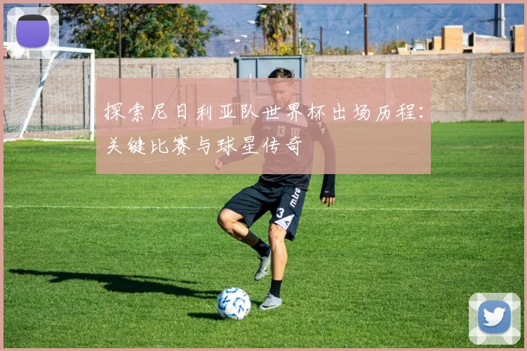 探索尼日利亚队世界杯出场历程:关键比赛与球星传奇