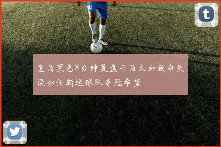 皇马黑色8分钟复盘卡马文加致命失误如何断送球队夺冠希望